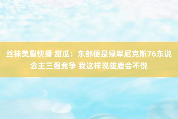 丝袜美腿快播 甜瓜：东部便是绿军尼克斯76东说念主三强竞争 我这样说雄鹿会不悦