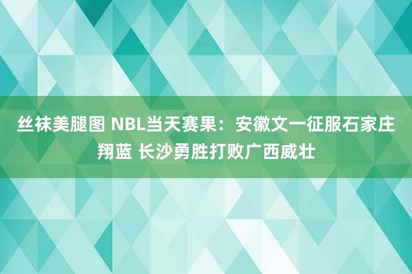 丝袜美腿图 NBL当天赛果：安徽文一征服石家庄翔蓝 长沙勇胜打败广西威壮