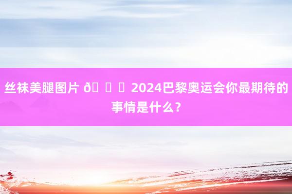 丝袜美腿图片 👀2024巴黎奥运会你最期待的事情是什么？