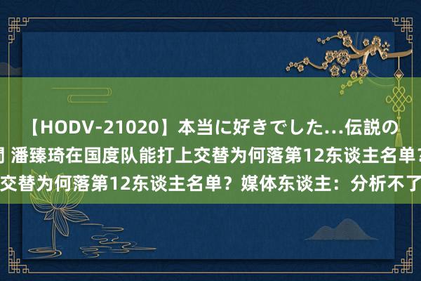 【HODV-21020】本当に好きでした…伝説の清純派AV女優 3人2時間 潘臻琦在国度队能打上交替为何落第12东谈主名单？媒体东谈主：分析不了