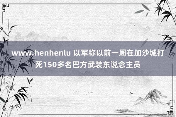 www.henhenlu 以军称以前一周在加沙城打死150多名巴方武装东说念主员