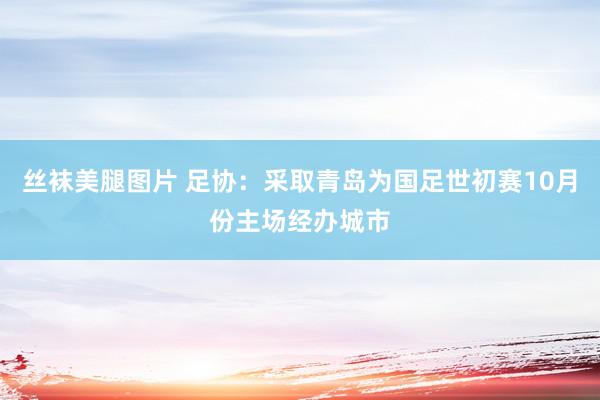 丝袜美腿图片 足协：采取青岛为国足世初赛10月份主场经办城市