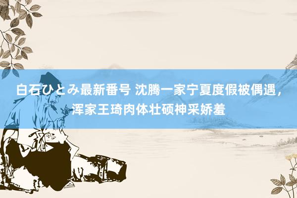 白石ひとみ最新番号 沈腾一家宁夏度假被偶遇，浑家王琦肉体壮硕神采娇羞