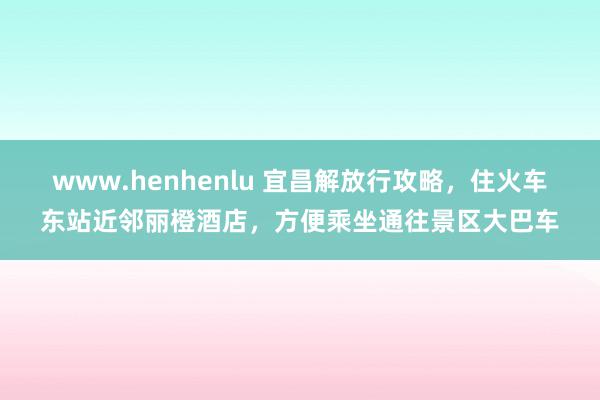 www.henhenlu 宜昌解放行攻略，住火车东站近邻丽橙酒店，方便乘坐通往景区大巴车