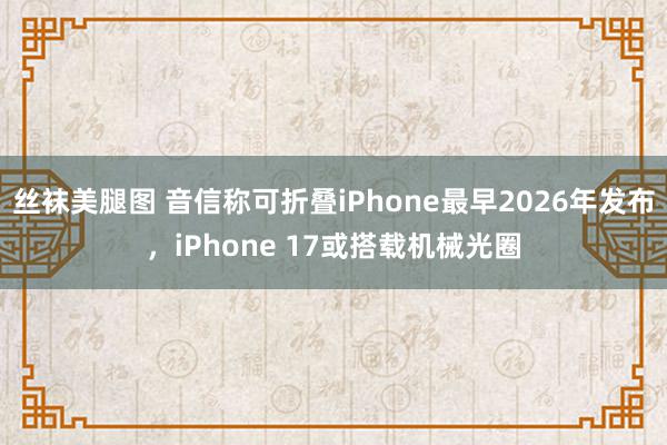 丝袜美腿图 音信称可折叠iPhone最早2026年发布，iPhone 17或搭载机械光圈