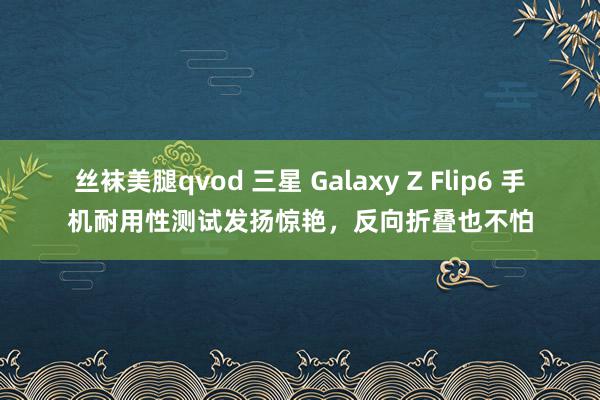 丝袜美腿qvod 三星 Galaxy Z Flip6 手机耐用性测试发扬惊艳，反向折叠也不怕