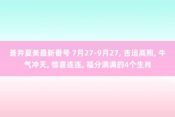 蒼井夏美最新番号 7月27-9月27, 吉运高照, 牛气冲天, 惊喜连连, 福分满满的4个生肖