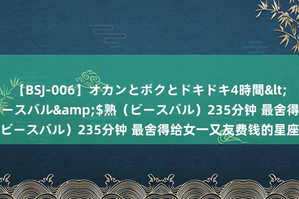 【BSJ-006】オカンとボクとドキドキ4時間</a>2008-04-21ビースバル&$熟（ビースバル）235分钟 最舍得给女一又友费钱的星座男生