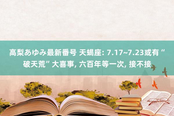 高梨あゆみ最新番号 天蝎座: 7.17~7.23或有“破天荒”大喜事, 六百年等一次, 接不接