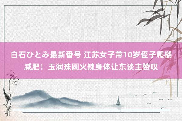 白石ひとみ最新番号 江苏女子带10岁侄子爬楼减肥！玉润珠圆火辣身体让东谈主赞叹