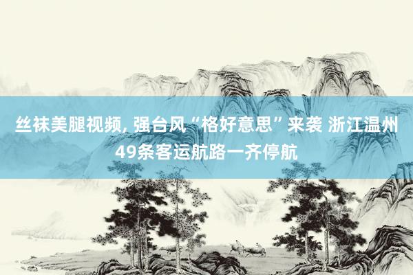 丝袜美腿视频, 强台风“格好意思”来袭 浙江温州49条客运航路一齐停航