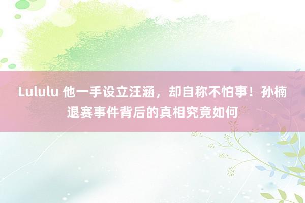 Lululu 他一手设立汪涵，却自称不怕事！孙楠退赛事件背后的真相究竟如何