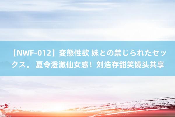 【NWF-012】変態性欲 妹との禁じられたセックス。 夏令澄澈仙女感！刘浩存甜笑镜头共享