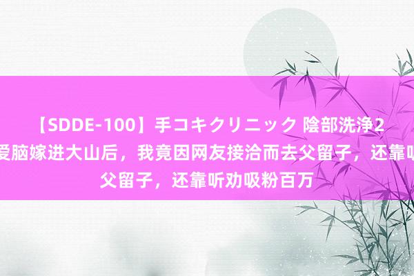 【SDDE-100】手コキクリニック 陰部洗浄20連発SP 恋爱脑嫁进大山后，我竟因网友接洽而去父留子，还靠听劝吸粉百万