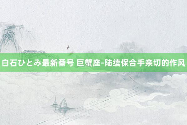 白石ひとみ最新番号 巨蟹座-陆续保合手亲切的作风