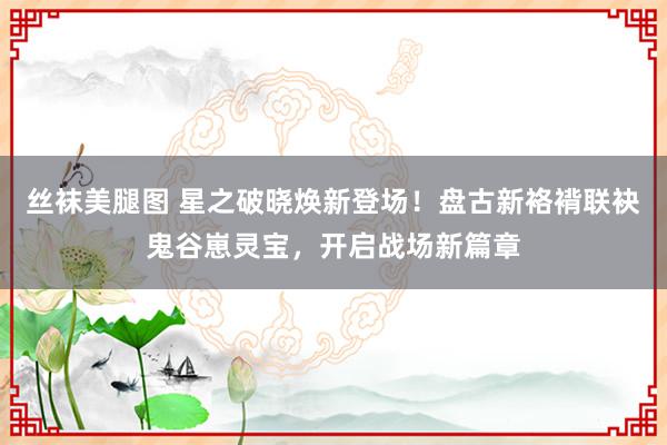 丝袜美腿图 星之破晓焕新登场！盘古新袼褙联袂鬼谷崽灵宝，开启战场新篇章