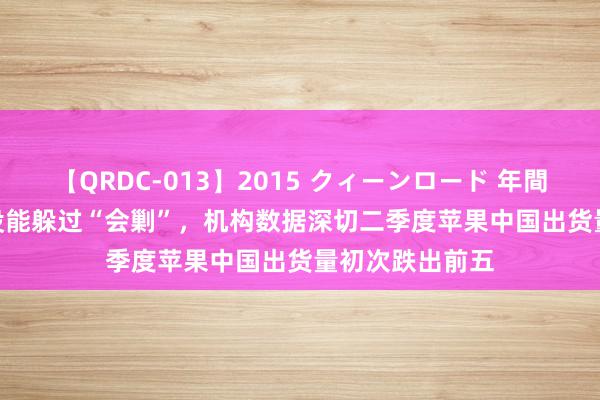 【QRDC-013】2015 クィーンロード 年間BEST10 降价没能躲过“会剿”，机构数据深切二季度苹果中国出货量初次跌出前五