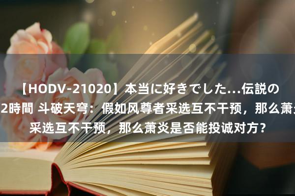 【HODV-21020】本当に好きでした…伝説の清純派AV女優 3人2時間 斗破天穹：假如风尊者采选互不干预，那么萧炎是否能投诚对方？