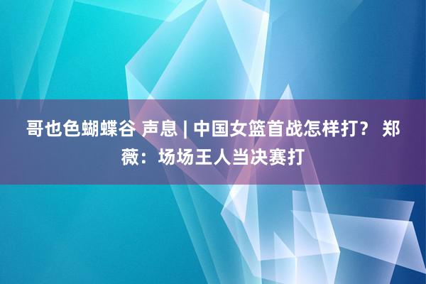 哥也色蝴蝶谷 声息 | 中国女篮首战怎样打？ 郑薇：场场王人当决赛打