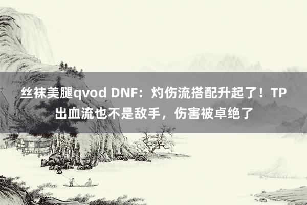 丝袜美腿qvod DNF：灼伤流搭配升起了！TP出血流也不是敌手，伤害被卓绝了