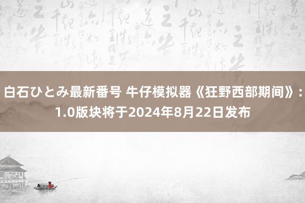 白石ひとみ最新番号 牛仔模拟器《狂野西部期间》：1.0版块将于2024年8月22日发布