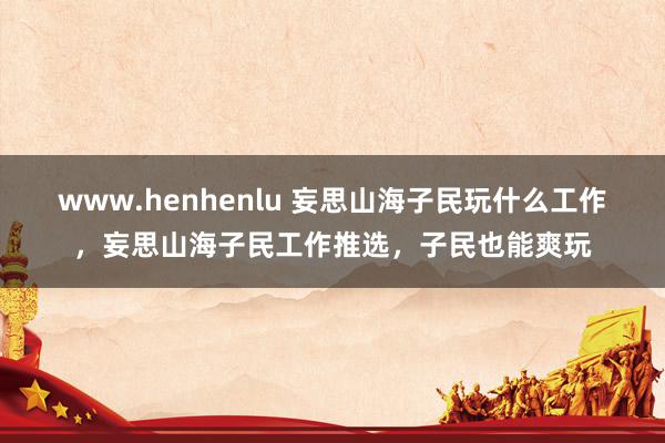 www.henhenlu 妄思山海子民玩什么工作，妄思山海子民工作推选，子民也能爽玩