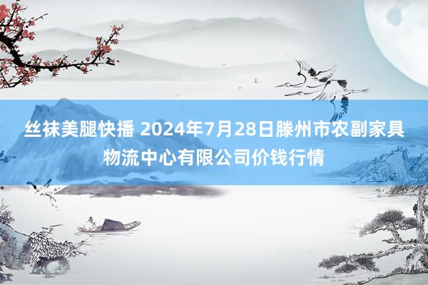 丝袜美腿快播 2024年7月28日滕州市农副家具物流中心有限公司价钱行情