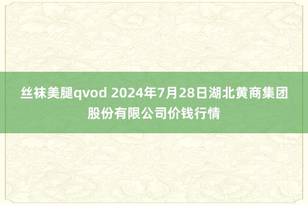 丝袜美腿qvod 2024年7月28日湖北黄商集团股份有限公司价钱行情