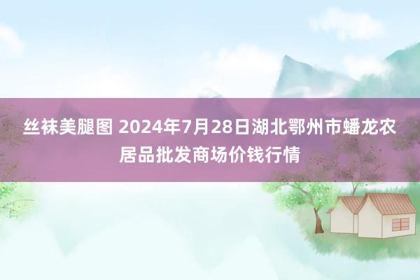 丝袜美腿图 2024年7月28日湖北鄂州市蟠龙农居品批发商场价钱行情