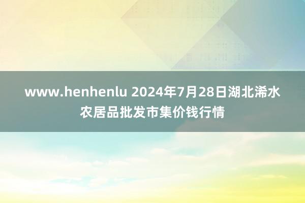 www.henhenlu 2024年7月28日湖北浠水农居品批发市集价钱行情