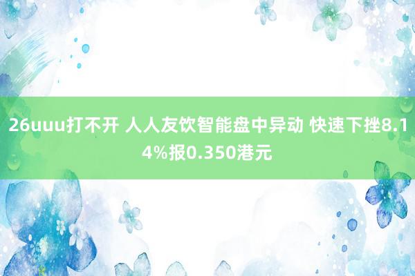 26uuu打不开 人人友饮智能盘中异动 快速下挫8.14%报0.350港元