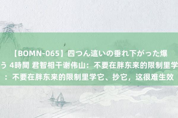 【BOMN-065】四つん這いの垂れ下がった爆乳を下から揉み舐め吸う 4時間 君智相干谢伟山：不要在胖东来的限制里学它、抄它，这很难生效