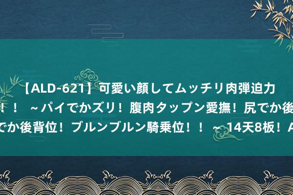 【ALD-621】可愛い顔してムッチリ肉弾迫力ダイナマイト敏感ボディ！！ ～パイでかズリ！腹肉タップン愛撫！尻でか後背位！ブルンブルン騎乗位！！～ 14天8板！A股百亿龙头 又涨停了