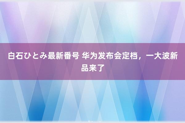 白石ひとみ最新番号 华为发布会定档，一大波新品来了