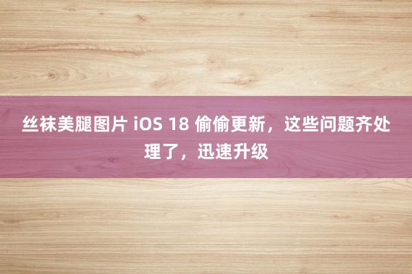 丝袜美腿图片 iOS 18 偷偷更新，这些问题齐处理了，迅速升级