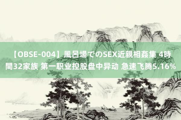 【OBSE-004】風呂場でのSEX近親相姦集 4時間32家族 第一职业控股盘中异动 急速飞腾5.16%