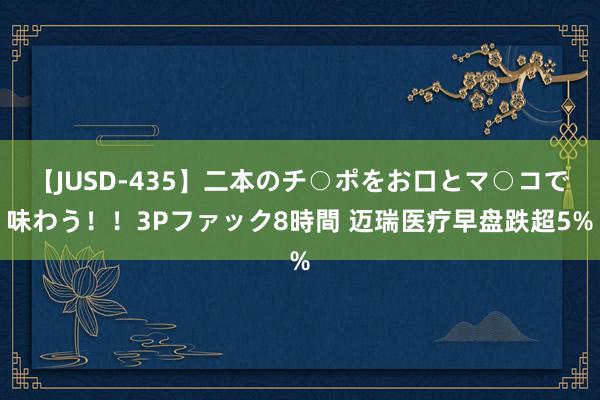 【JUSD-435】二本のチ○ポをお口とマ○コで味わう！！3Pファック8時間 迈瑞医疗早盘跌超5%