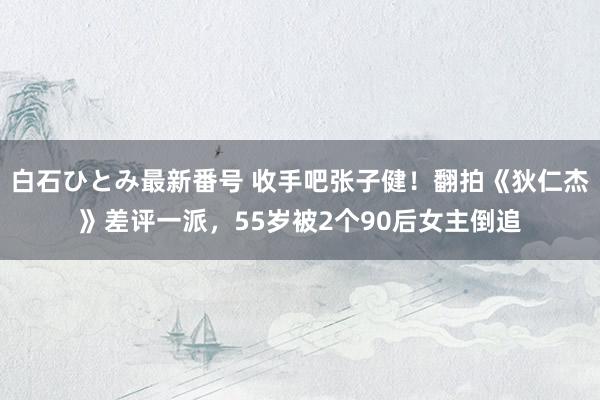 白石ひとみ最新番号 收手吧张子健！翻拍《狄仁杰》差评一派，55岁被2个90后女主倒追