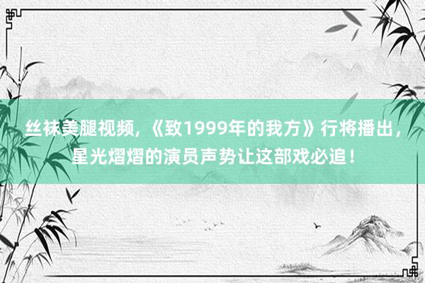 丝袜美腿视频, 《致1999年的我方》行将播出，星光熠熠的演员声势让这部戏必追！