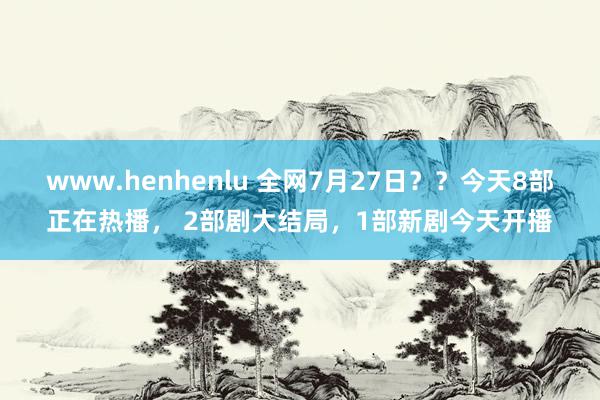 www.henhenlu 全网7月27日？？今天8部正在热播， 2部剧大结局，1部新剧今天开播