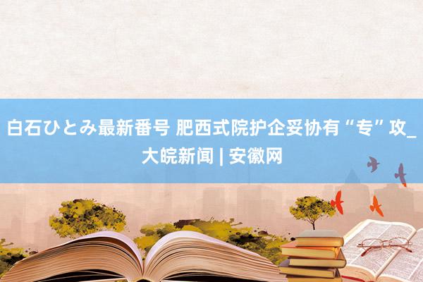 白石ひとみ最新番号 肥西式院护企妥协有“专”攻_大皖新闻 | 安徽网