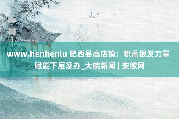 www.henhenlu 肥西县高店镇：积蓄银发力量 赋能下层惩办_大皖新闻 | 安徽网