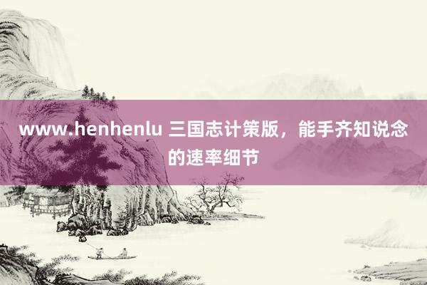 www.henhenlu 三国志计策版，能手齐知说念的速率细节