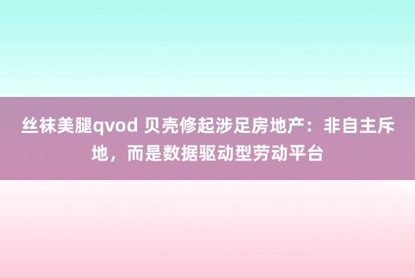 丝袜美腿qvod 贝壳修起涉足房地产：非自主斥地，而是数据驱动型劳动平台