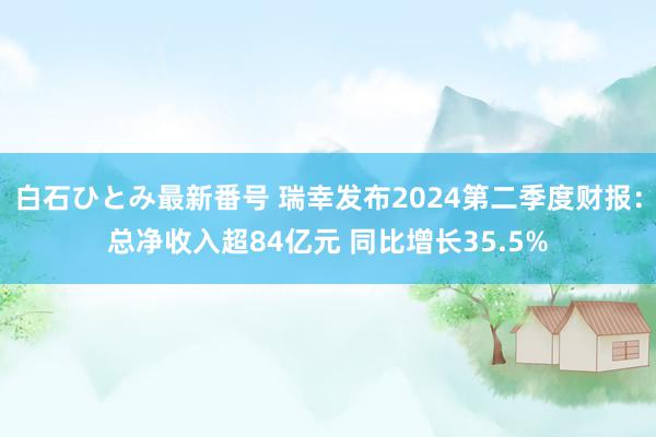 白石ひとみ最新番号 瑞幸发布2024第二季度财报：总净收入超84亿元 同比增长35.5%