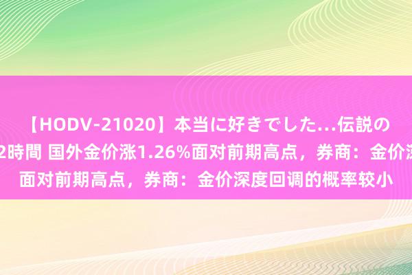 【HODV-21020】本当に好きでした…伝説の清純派AV女優 3人2時間 国外金价涨1.26%面对前期高点，券商：金价深度回调的概率较小