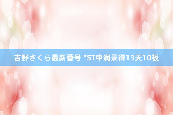 吉野さくら最新番号 *ST中润录得13天10板