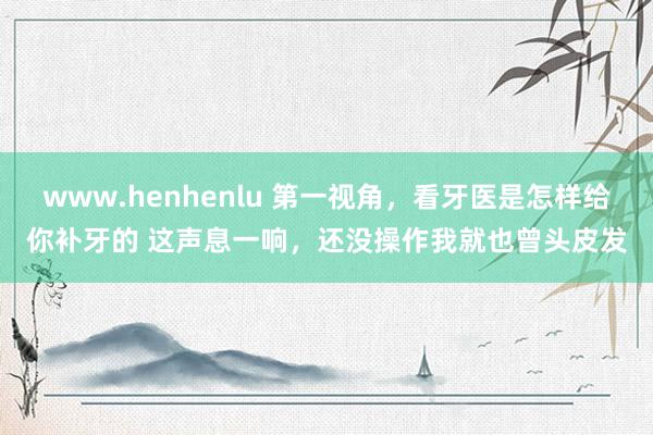 www.henhenlu 第一视角，看牙医是怎样给你补牙的 这声息一响，还没操作我就也曾头皮发