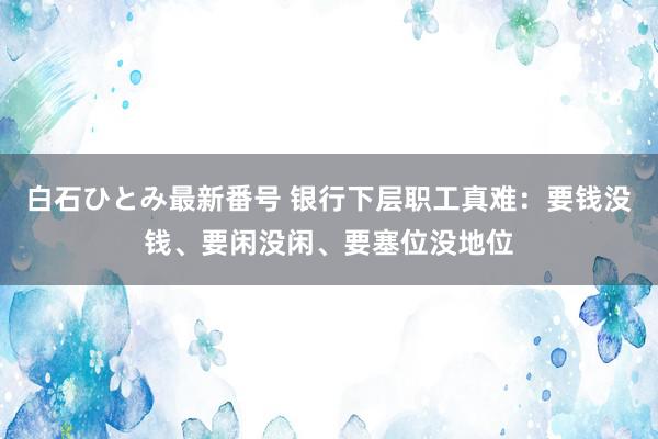 白石ひとみ最新番号 银行下层职工真难：要钱没钱、要闲没闲、要塞位没地位