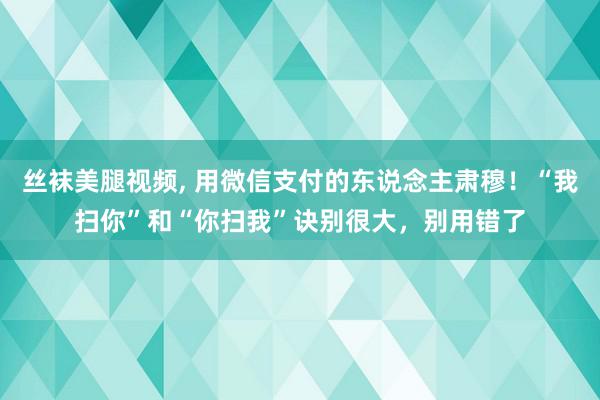 丝袜美腿视频, 用微信支付的东说念主肃穆！“我扫你”和“你扫我”诀别很大，别用错了